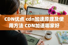 CDN优点 cdn加速原理及使用方法 CDN加速哪家好