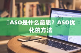 ​ASO是什么意思？ASO优化的方法