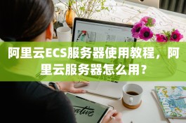 阿里云ECS服务器使用教程，阿里云服务器怎么用？