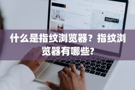 什么是指纹浏览器？指纹浏览器有哪些?