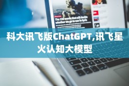 科大讯飞版ChatGPT,讯飞星火认知大模型